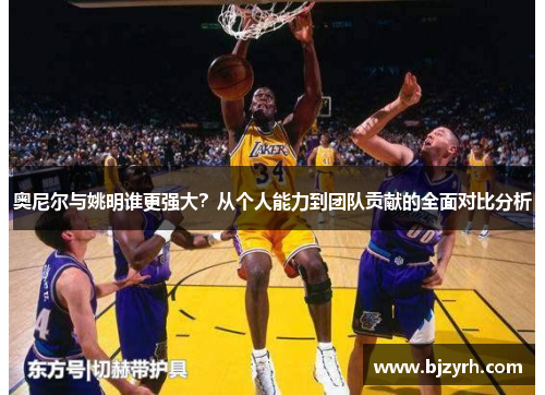 奥尼尔与姚明谁更强大？从个人能力到团队贡献的全面对比分析