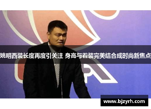 姚明西装长度再度引关注 身高与着装完美结合成时尚新焦点