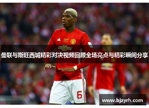 曼联与斯旺西城精彩对决视频回顾全场亮点与精彩瞬间分享